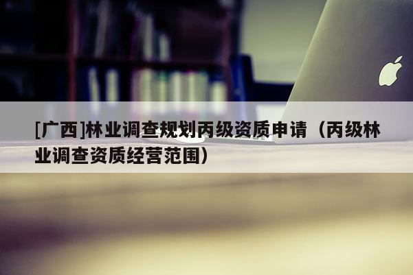 [廣西]林業(yè)調查規(guī)劃丙級資質申請（丙級林業(yè)調查資質經(jīng)營范圍）