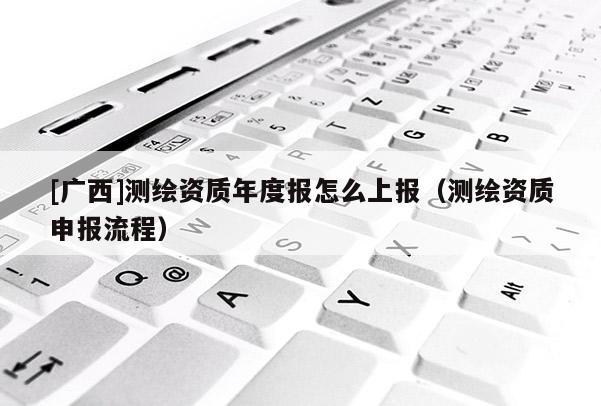 [廣西]測繪資質(zhì)年度報怎么上報（測繪資質(zhì)申報流程）