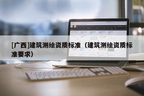 [廣西]建筑測(cè)繪資質(zhì)標(biāo)準(zhǔn)（建筑測(cè)繪資質(zhì)標(biāo)準(zhǔn)要求）