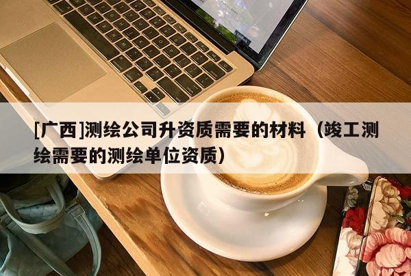 [廣西]測繪公司升資質(zhì)需要的材料（竣工測繪需要的測繪單位資質(zhì)）