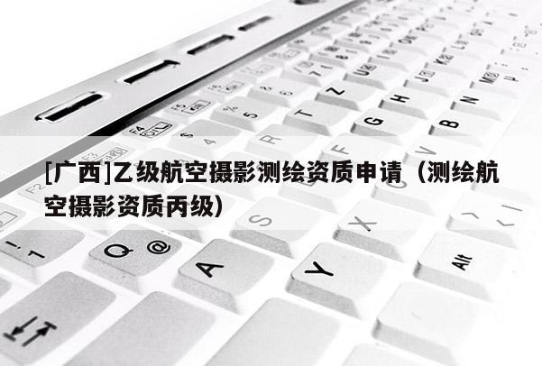 [廣西]乙級航空攝影測繪資質(zhì)申請（測繪航空攝影資質(zhì)丙級）