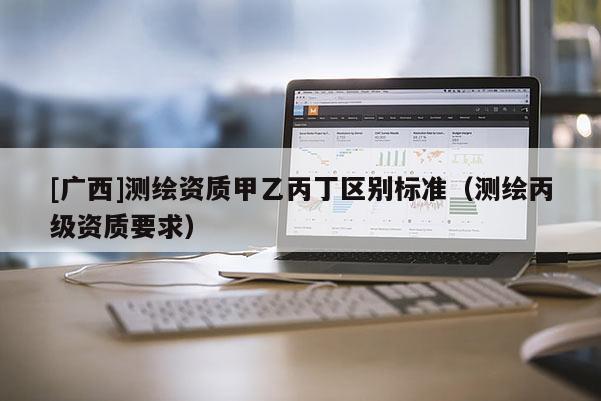 [廣西]測(cè)繪資質(zhì)甲乙丙丁區(qū)別標(biāo)準(zhǔn)（測(cè)繪丙級(jí)資質(zhì)要求）