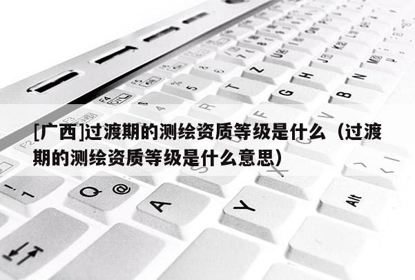 [廣西]過渡期的測繪資質(zhì)等級是什么（過渡期的測繪資質(zhì)等級是什么意思）