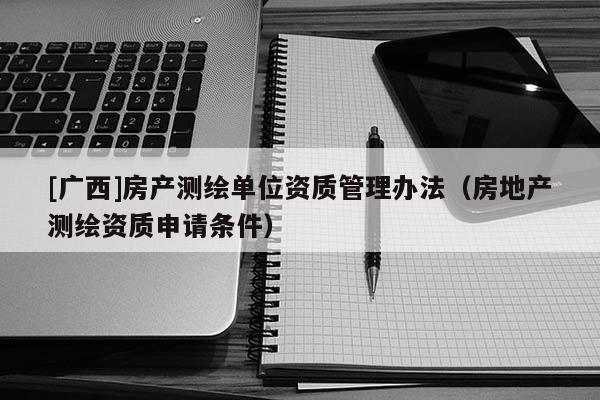 [廣西]房產(chǎn)測繪單位資質(zhì)管理辦法（房地產(chǎn)測繪資質(zhì)申請條件）