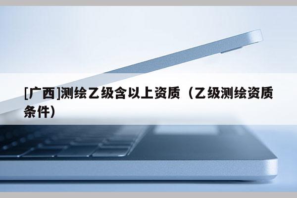 [廣西]測(cè)繪乙級(jí)含以上資質(zhì)（乙級(jí)測(cè)繪資質(zhì)條件）