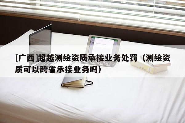 [廣西]超越測繪資質承接業(yè)務處罰（測繪資質可以跨省承接業(yè)務嗎）