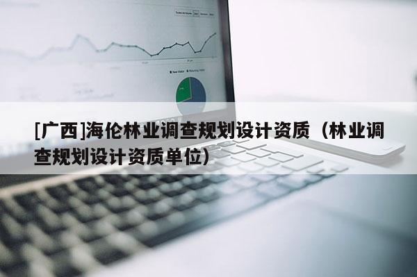 [廣西]海倫林業(yè)調(diào)查規(guī)劃設(shè)計(jì)資質(zhì)（林業(yè)調(diào)查規(guī)劃設(shè)計(jì)資質(zhì)單位）