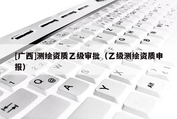 [廣西]測繪資質(zhì)乙級審批（乙級測繪資質(zhì)申報）