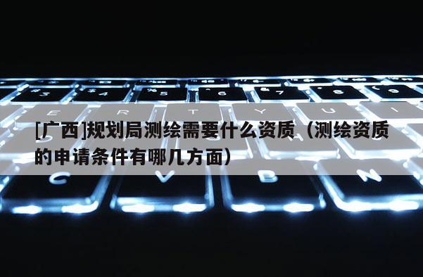[廣西]規(guī)劃局測繪需要什么資質（測繪資質的申請條件有哪幾方面）