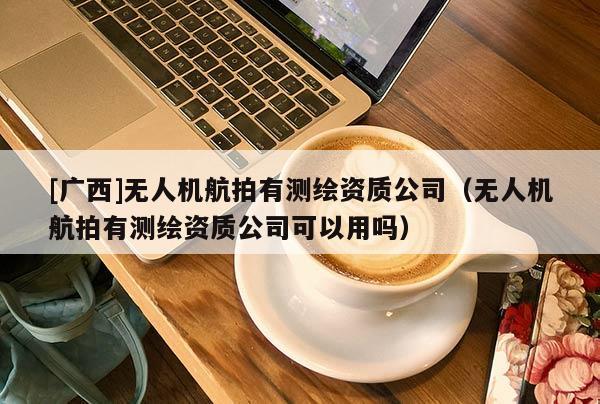 [廣西]無人機(jī)航拍有測(cè)繪資質(zhì)公司（無人機(jī)航拍有測(cè)繪資質(zhì)公司可以用嗎）