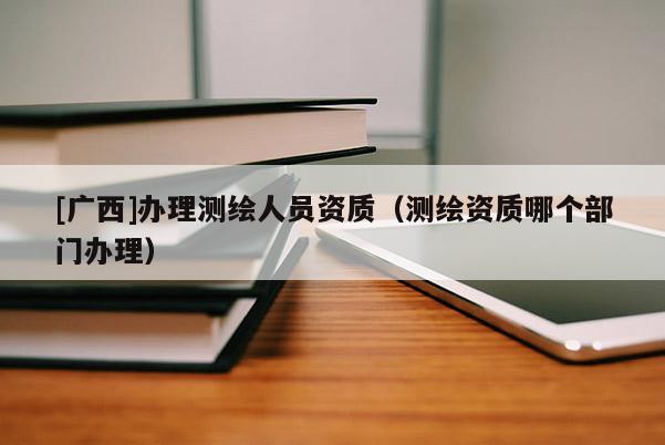[廣西]辦理測繪人員資質(zhì)（測繪資質(zhì)哪個部門辦理）