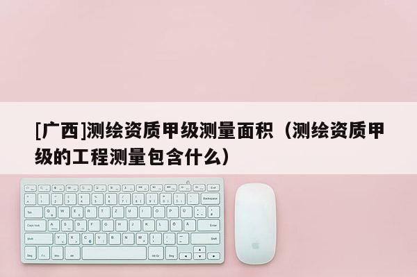 [廣西]測繪資質(zhì)甲級測量面積（測繪資質(zhì)甲級的工程測量包含什么）
