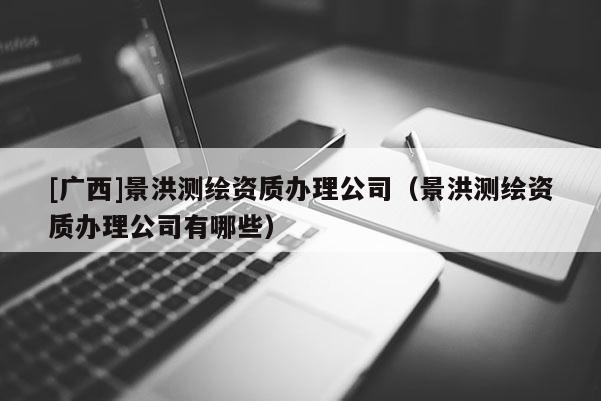 [廣西]景洪測繪資質(zhì)辦理公司（景洪測繪資質(zhì)辦理公司有哪些）