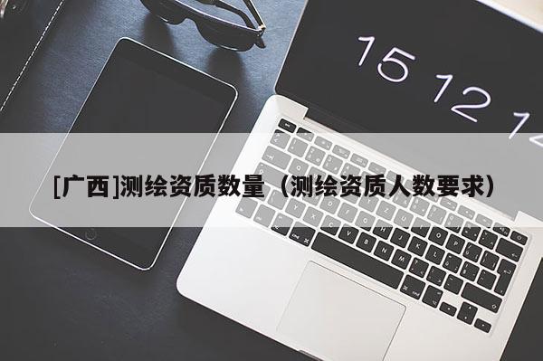 [廣西]測繪資質(zhì)數(shù)量（測繪資質(zhì)人數(shù)要求）