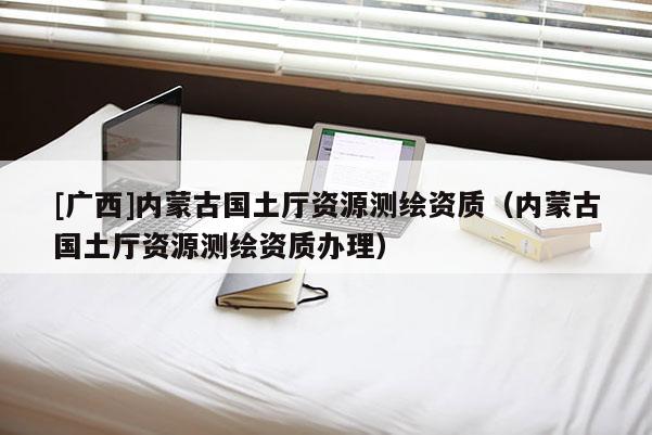 [廣西]內(nèi)蒙古國(guó)土廳資源測(cè)繪資質(zhì)（內(nèi)蒙古國(guó)土廳資源測(cè)繪資質(zhì)辦理）
