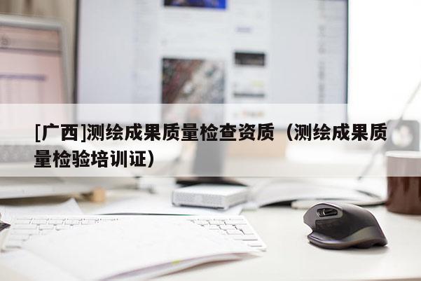 [廣西]測繪成果質(zhì)量檢查資質(zhì)（測繪成果質(zhì)量檢驗培訓(xùn)證）