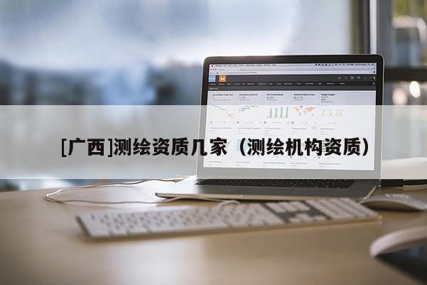 [廣西]測(cè)繪資質(zhì)幾家（測(cè)繪機(jī)構(gòu)資質(zhì)）