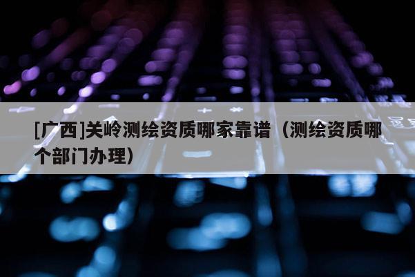 [廣西]關(guān)嶺測繪資質(zhì)哪家靠譜（測繪資質(zhì)哪個(gè)部門辦理）