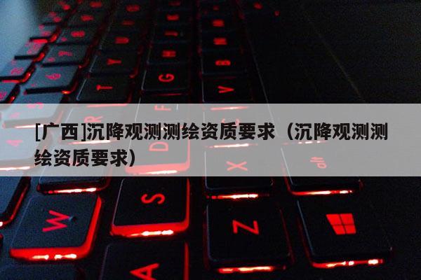 [廣西]沉降觀測(cè)測(cè)繪資質(zhì)要求（沉降觀測(cè)測(cè)繪資質(zhì)要求）