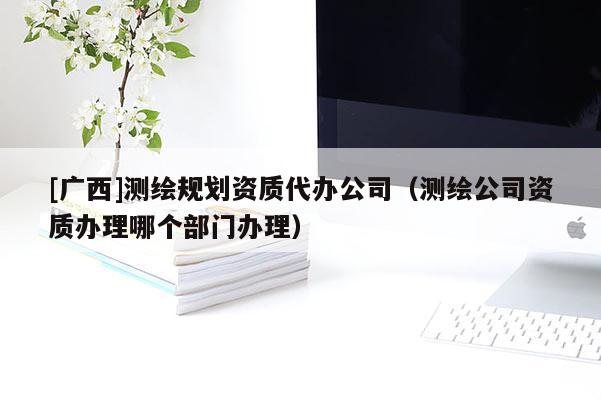 [廣西]測繪規(guī)劃資質(zhì)代辦公司（測繪公司資質(zhì)辦理哪個部門辦理）