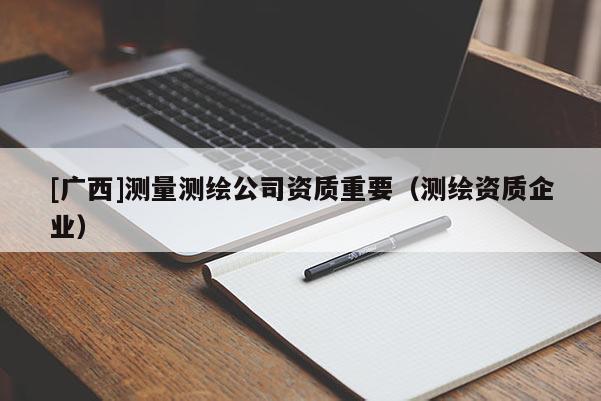 [廣西]測(cè)量測(cè)繪公司資質(zhì)重要（測(cè)繪資質(zhì)企業(yè)）