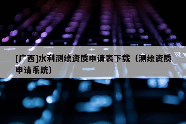 [廣西]水利測繪資質(zhì)申請表下載（測繪資質(zhì)申請系統(tǒng)）