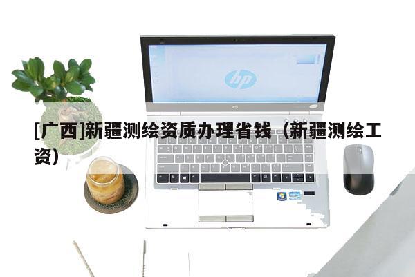 [廣西]新疆測繪資質(zhì)辦理省錢（新疆測繪工資）