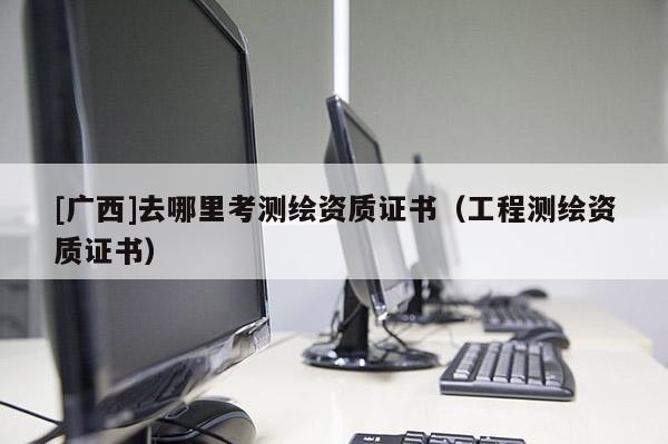 [廣西]去哪里考測繪資質(zhì)證書（工程測繪資質(zhì)證書）