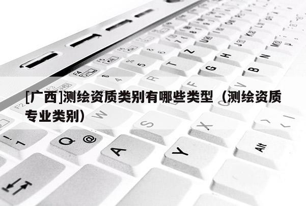 [廣西]測(cè)繪資質(zhì)類(lèi)別有哪些類(lèi)型（測(cè)繪資質(zhì)專(zhuān)業(yè)類(lèi)別）