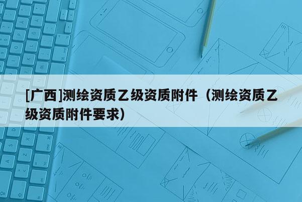 [廣西]測繪資質(zhì)乙級資質(zhì)附件（測繪資質(zhì)乙級資質(zhì)附件要求）