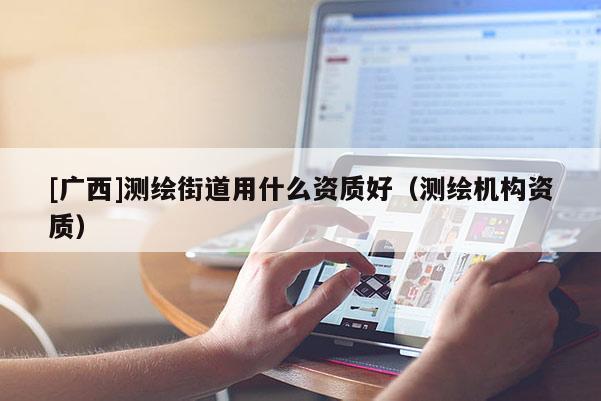 [廣西]測繪街道用什么資質好（測繪機構資質）