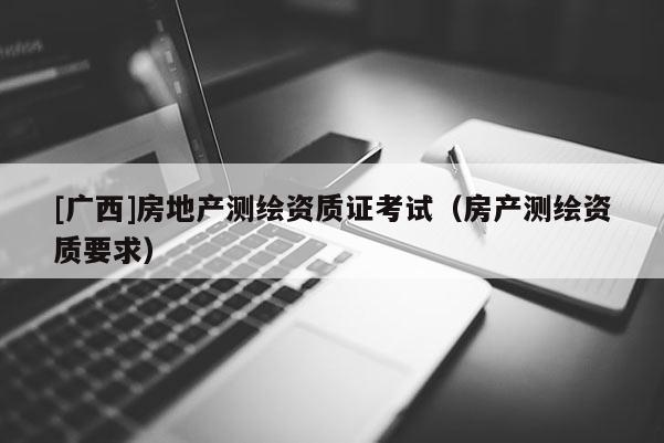 [廣西]房地產(chǎn)測繪資質(zhì)證考試（房產(chǎn)測繪資質(zhì)要求）