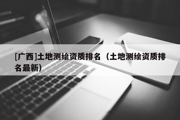 [廣西]土地測繪資質排名（土地測繪資質排名最新）