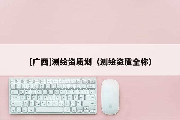 [廣西]測繪資質(zhì)劃（測繪資質(zhì)全稱）