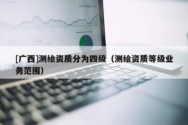 [廣西]測繪資質(zhì)分為四級（測繪資質(zhì)等級業(yè)務(wù)范圍）
