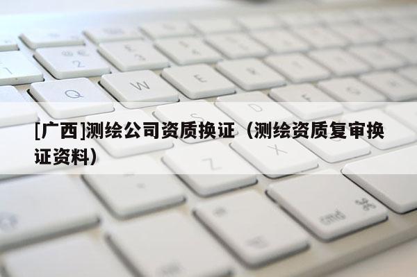 [廣西]測繪公司資質(zhì)換證（測繪資質(zhì)復(fù)審換證資料）