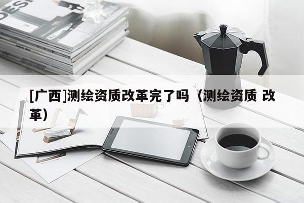 [廣西]測(cè)繪資質(zhì)改革完了嗎（測(cè)繪資質(zhì) 改革）