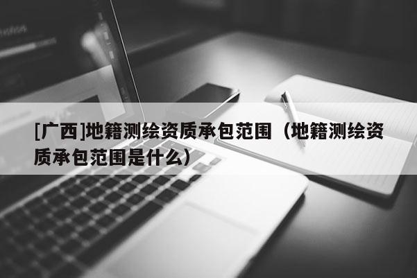 [廣西]地籍測(cè)繪資質(zhì)承包范圍（地籍測(cè)繪資質(zhì)承包范圍是什么）