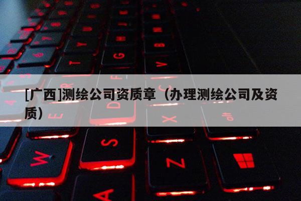 [廣西]測(cè)繪公司資質(zhì)章（辦理測(cè)繪公司及資質(zhì)）