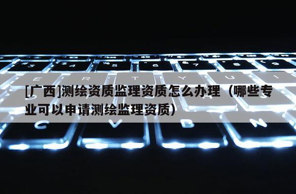 [廣西]測繪資質監(jiān)理資質怎么辦理（哪些專業(yè)可以申請測繪監(jiān)理資質）