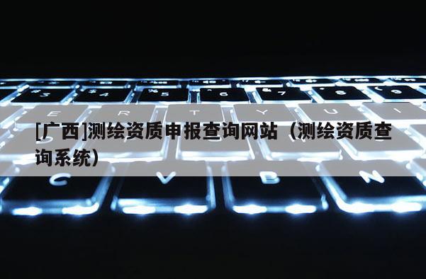 [廣西]測(cè)繪資質(zhì)申報(bào)查詢網(wǎng)站（測(cè)繪資質(zhì)查詢系統(tǒng)）