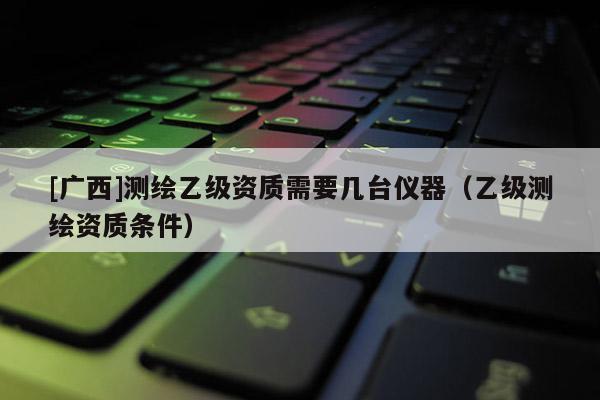 [廣西]測繪乙級(jí)資質(zhì)需要幾臺(tái)儀器（乙級(jí)測繪資質(zhì)條件）