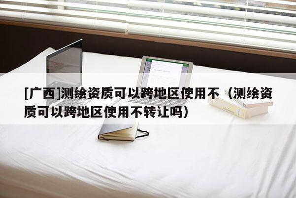 [廣西]測繪資質(zhì)可以跨地區(qū)使用不（測繪資質(zhì)可以跨地區(qū)使用不轉(zhuǎn)讓嗎）