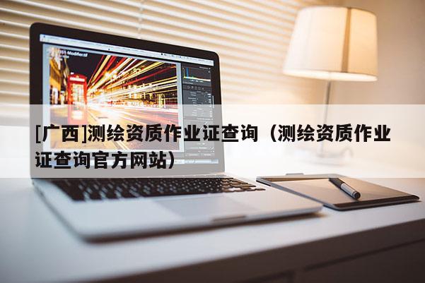 [廣西]測(cè)繪資質(zhì)作業(yè)證查詢（測(cè)繪資質(zhì)作業(yè)證查詢官方網(wǎng)站）