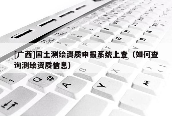 [廣西]國(guó)土測(cè)繪資質(zhì)申報(bào)系統(tǒng)上查（如何查詢測(cè)繪資質(zhì)信息）