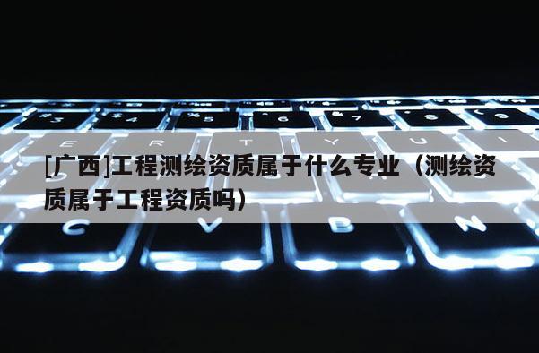 [廣西]工程測繪資質(zhì)屬于什么專業(yè)（測繪資質(zhì)屬于工程資質(zhì)嗎）