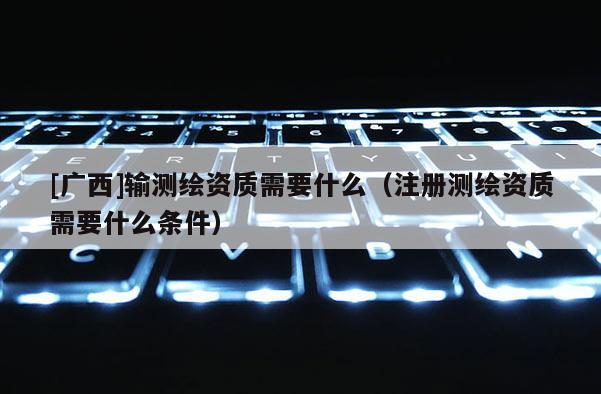 [廣西]輸測繪資質(zhì)需要什么（注冊測繪資質(zhì)需要什么條件）