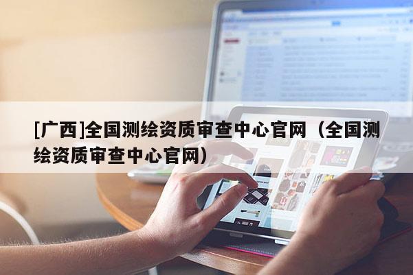 [廣西]全國測繪資質(zhì)審查中心官網(wǎng)（全國測繪資質(zhì)審查中心官網(wǎng)）