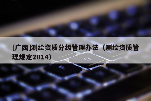 [廣西]測(cè)繪資質(zhì)分級(jí)管理辦法（測(cè)繪資質(zhì)管理規(guī)定2014）