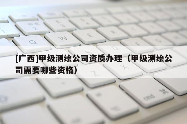 [廣西]甲級測繪公司資質(zhì)辦理（甲級測繪公司需要哪些資格）